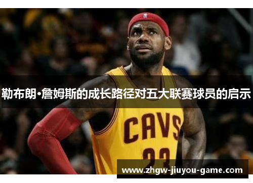 勒布朗·詹姆斯的成长路径对五大联赛球员的启示 勒布朗·詹姆斯的成长路径对五大联赛球员的启示