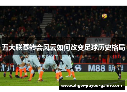 五大联赛转会风云如何改变足球历史格局