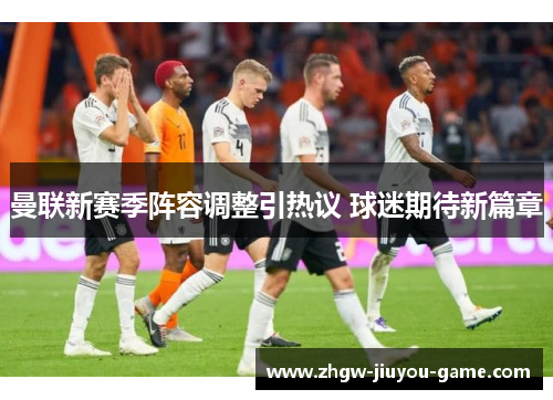曼联新赛季阵容调整引热议 球迷期待新篇章 曼联新赛季阵容调整引热议 球迷期待新篇章